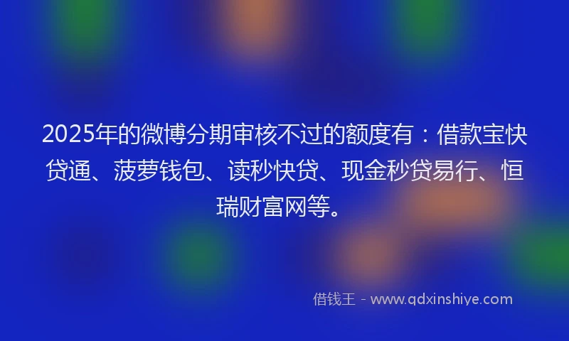 2025年的微博分期审核不过的额度有：借款宝快贷通、菠萝钱包、读秒快贷、现金秒贷易行、恒瑞财富网等。