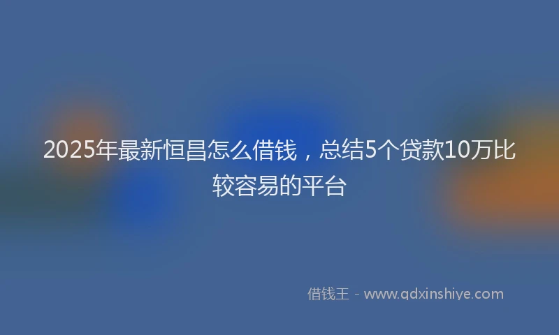 2025年最新恒昌怎么借钱，总结5个贷款10万比较容易的平台