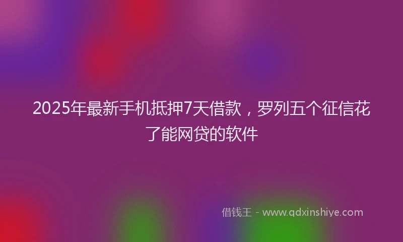 2025年最新手机抵押7天借款，罗列五个征信花了能网贷的软件