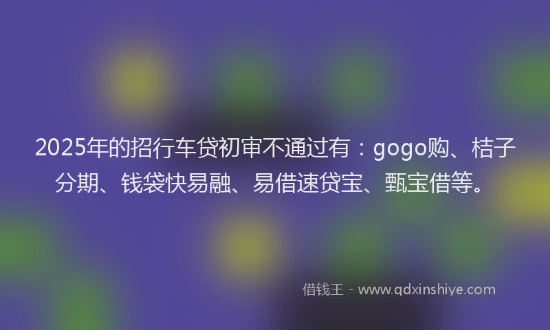 2025年的招行车贷初审不通过有：gogo购、桔子分期、钱袋快易融、易借速贷宝、甄宝借等。