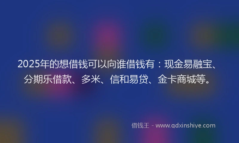 2025年的想借钱可以向谁借钱有：现金易融宝、分期乐借款、多米、信和易贷、金卡商城等。
