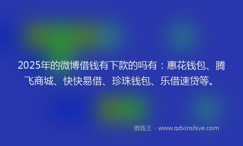 2025年的微博借钱有下款的吗有：惠花钱包、腾飞商城、快快易借、珍珠钱包、乐借速贷等。
