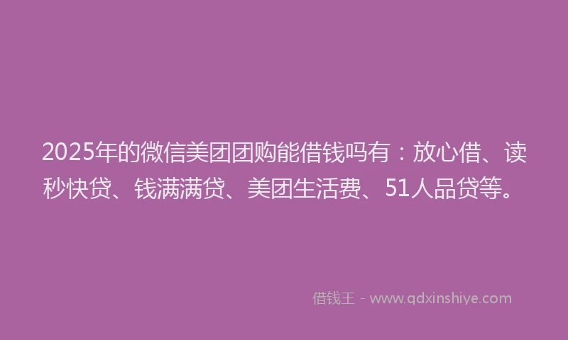 2025年的微信美团团购能借钱吗有：放心借、读秒快贷、钱满满贷、美团生活费、51人品贷等。