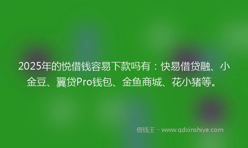 2025年的悦借钱容易下款吗有：快易借贷融、小金豆、翼贷Pro钱包、金鱼商城、花小猪等。
