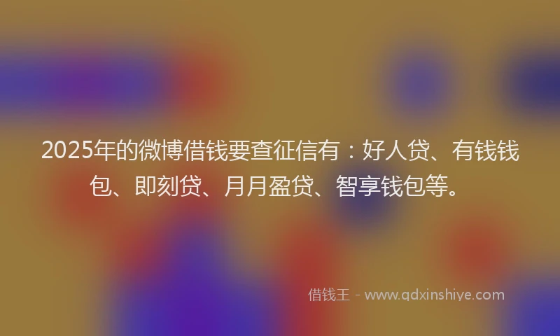 2025年的微博借钱要查征信有：好人贷、有钱钱包、即刻贷、月月盈贷、智享钱包等。