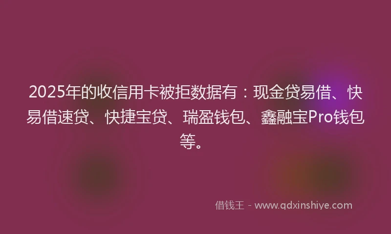 2025年的收信用卡被拒数据有：现金贷易借、快易借速贷、快捷宝贷、瑞盈钱包、鑫融宝Pro钱包等。