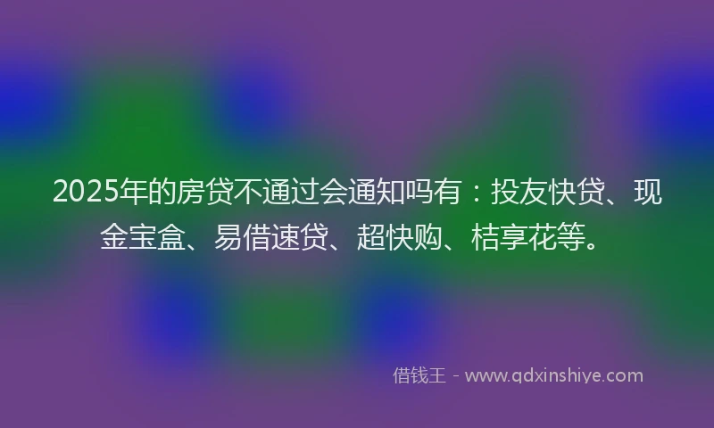 2025年的房贷不通过会通知吗有：投友快贷、现金宝盒、易借速贷、超快购、桔享花等。