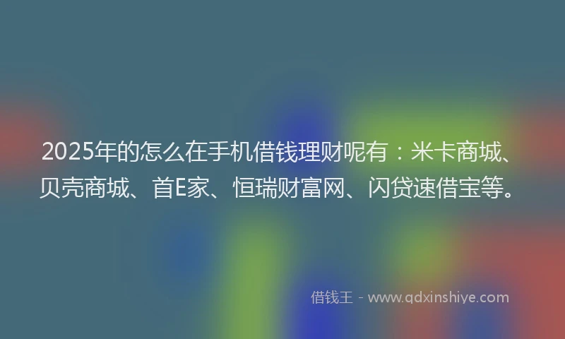 2025年的怎么在手机借钱理财呢有：米卡商城、贝壳商城、首E家、恒瑞财富网、闪贷速借宝等。