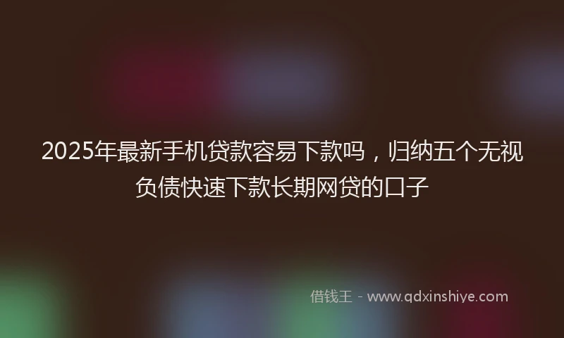 2025年最新手机贷款容易下款吗，归纳五个无视负债快速下款长期网贷的口子