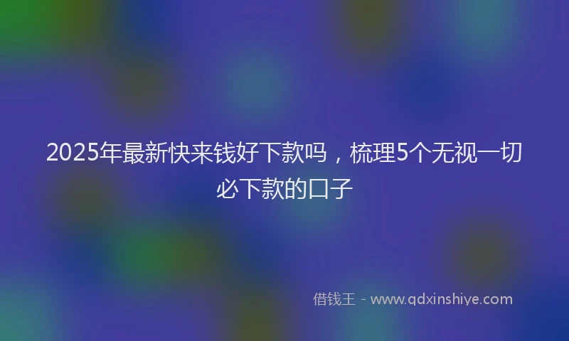 2025年最新快来钱好下款吗，梳理5个无视一切必下款的口子