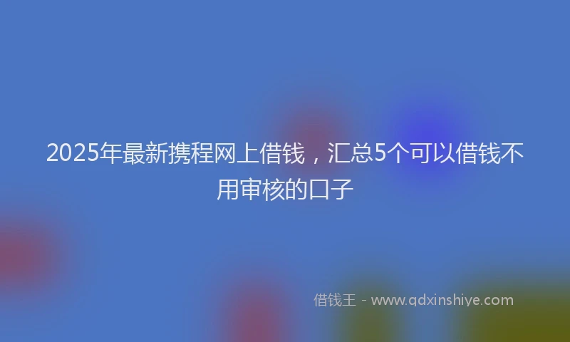 2025年最新携程网上借钱，汇总5个可以借钱不用审核的口子