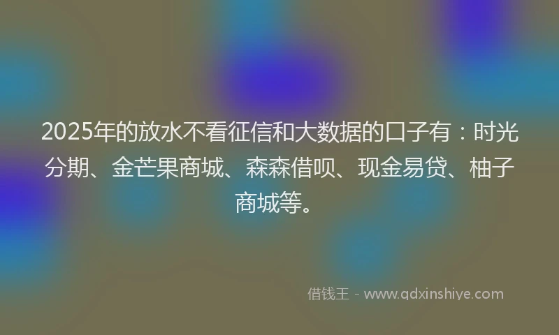 2025年的放水不看征信和大数据的口子有：时光分期、金芒果商城、森森借呗、现金易贷、柚子商城等。