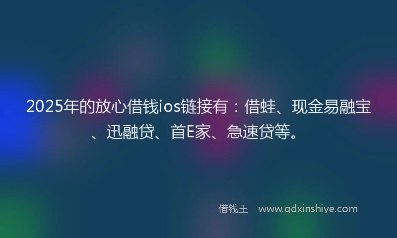 2025年的放心借钱ios链接有：借蛙、现金易融宝、迅融贷、首E家、急速贷等。