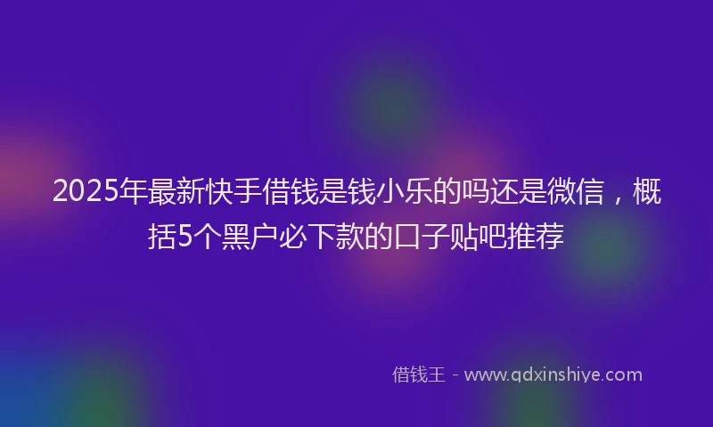 2025年最新快手借钱是钱小乐的吗还是微信，概括5个黑户必下款的口子贴吧推荐