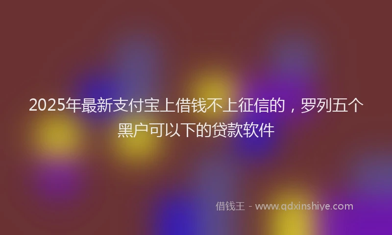 2025年最新支付宝上借钱不上征信的，罗列五个黑户可以下的贷款软件