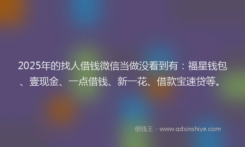 2025年的找人借钱微信当做没看到有：福星钱包、壹现金、一点借钱、新一花、借款宝速贷等。