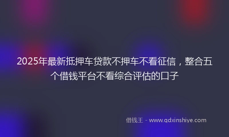 2025年最新抵押车贷款不押车不看征信，整合五个借钱平台不看综合评估的口子
