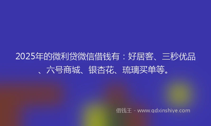 2025年的微利贷微信借钱有：好居客、三秒优品、六号商城、银杏花、琉璃买单等。