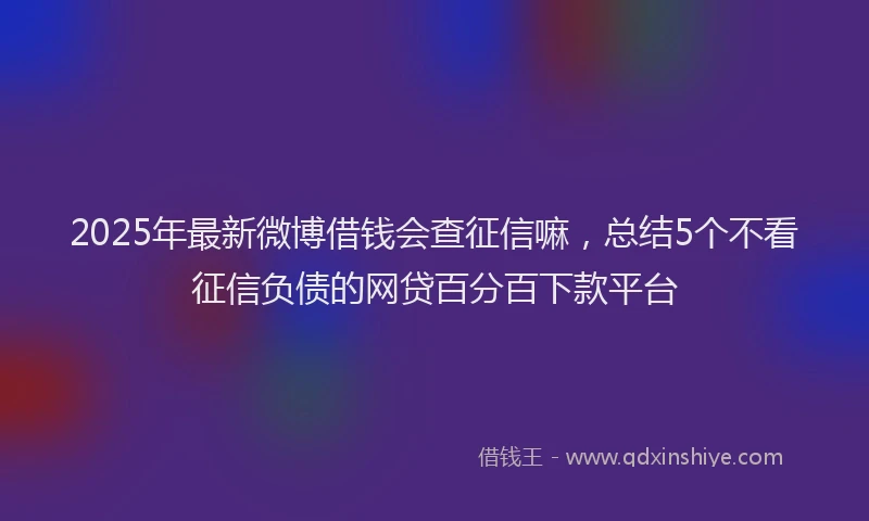 2025年最新微博借钱会查征信嘛，总结5个不看征信负债的网贷百分百下款平台