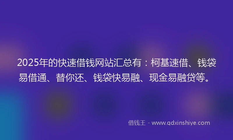 2025年的快速借钱网站汇总有：柯基速借、钱袋易借通、替你还、钱袋快易融、现金易融贷等。