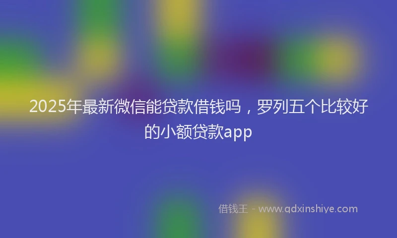 2025年最新微信能贷款借钱吗，罗列五个比较好的小额贷款app