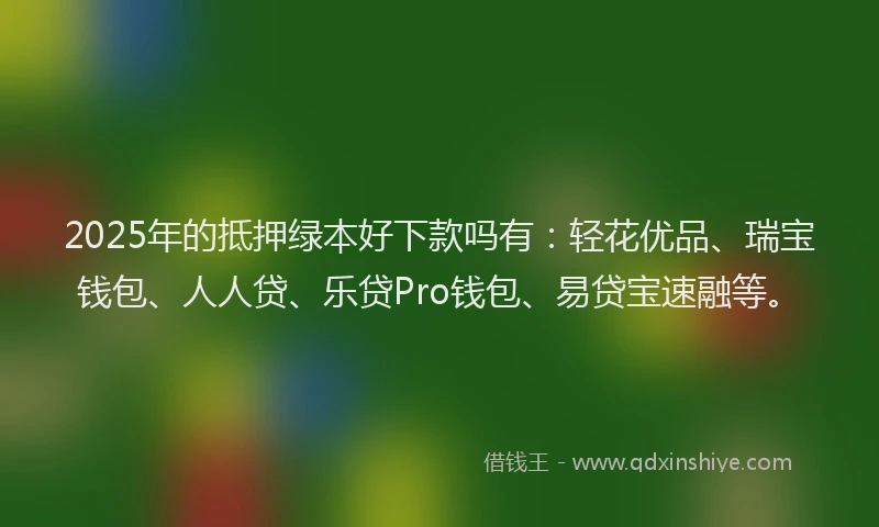 2025年的抵押绿本好下款吗有：轻花优品、瑞宝钱包、人人贷、乐贷Pro钱包、易贷宝速融等。
