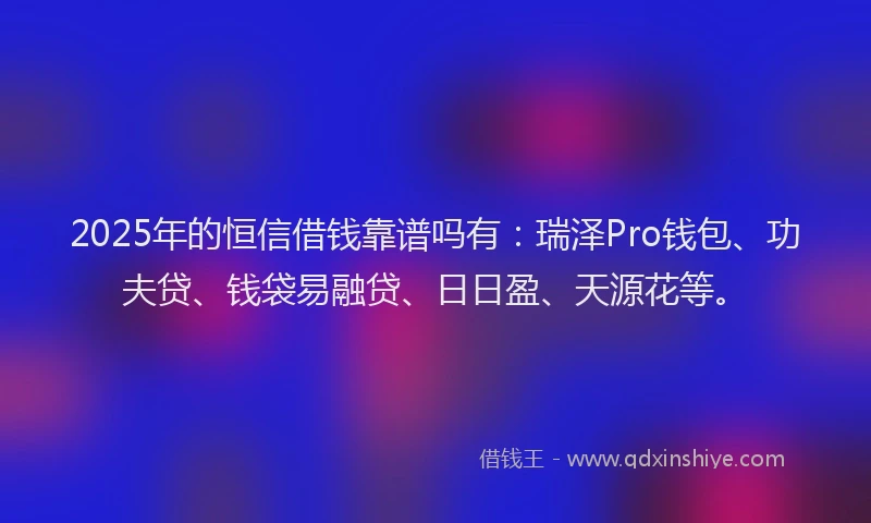 2025年的恒信借钱靠谱吗有：瑞泽Pro钱包、功夫贷、钱袋易融贷、日日盈、天源花等。