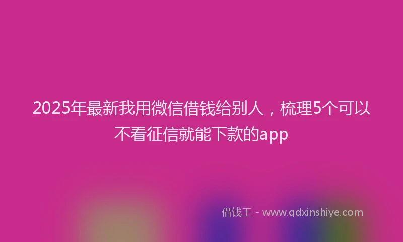 2025年最新我用微信借钱给别人，梳理5个可以不看征信就能下款的app