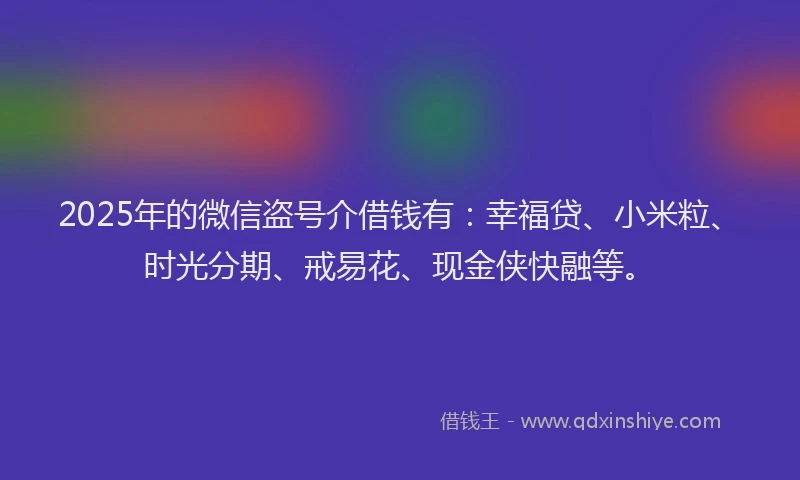 2025年的微信盗号介借钱有：幸福贷、小米粒、时光分期、戒易花、现金侠快融等。