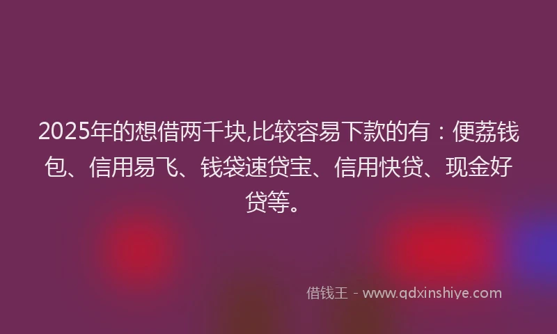 2025年的想借两千块,比较容易下款的有：便荔钱包、信用易飞、钱袋速贷宝、信用快贷、现金好贷等。