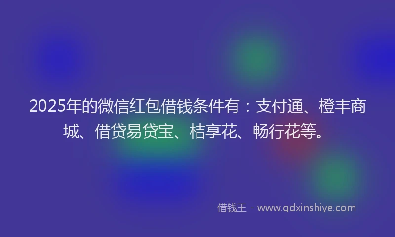 2025年的微信红包借钱条件有：支付通、橙丰商城、借贷易贷宝、桔享花、畅行花等。