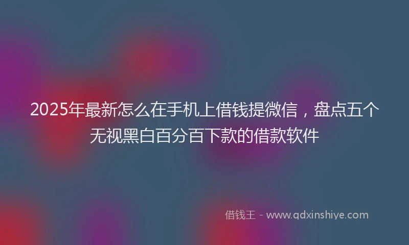 2025年最新怎么在手机上借钱提微信，盘点五个无视黑白百分百下款的借款软件