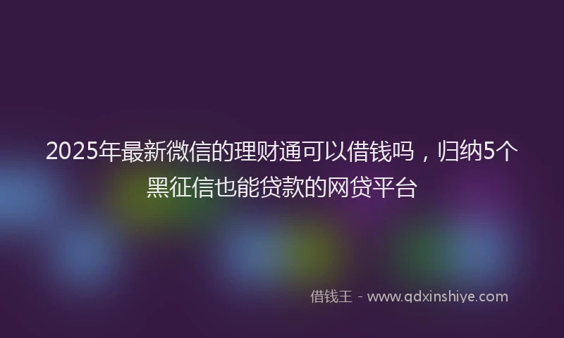2025年最新微信的理财通可以借钱吗，归纳5个黑征信也能贷款的网贷平台