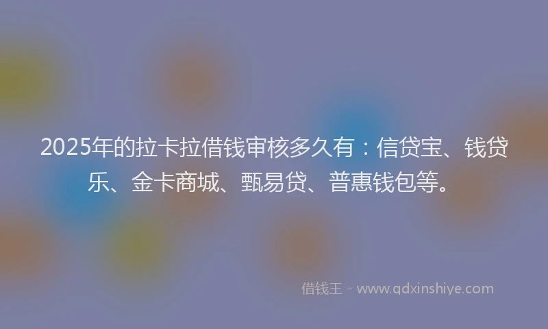 2025年的拉卡拉借钱审核多久有：信贷宝、钱贷乐、金卡商城、甄易贷、普惠钱包等。