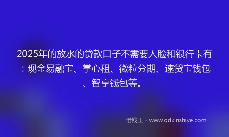 2025年的放水的贷款口子不需要人脸和银行卡有：现金易融宝、掌心租、微粒分期、速贷宝钱包、智享钱包等。