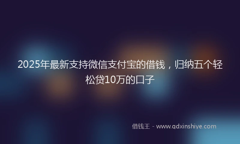 2025年最新支持微信支付宝的借钱，归纳五个轻松贷10万的口子
