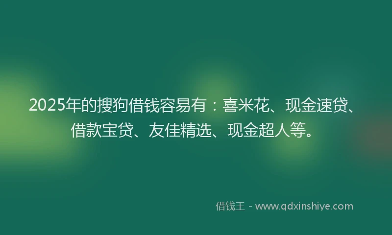 2025年的搜狗借钱容易有：喜米花、现金速贷、借款宝贷、友佳精选、现金超人等。