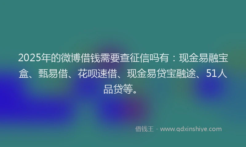 2025年的微博借钱需要查征信吗有：现金易融宝盒、甄易借、花呗速借、现金易贷宝融途、51人品贷等。