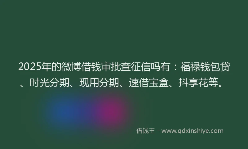 2025年的微博借钱审批查征信吗有：福禄钱包贷、时光分期、现用分期、速借宝盒、抖享花等。
