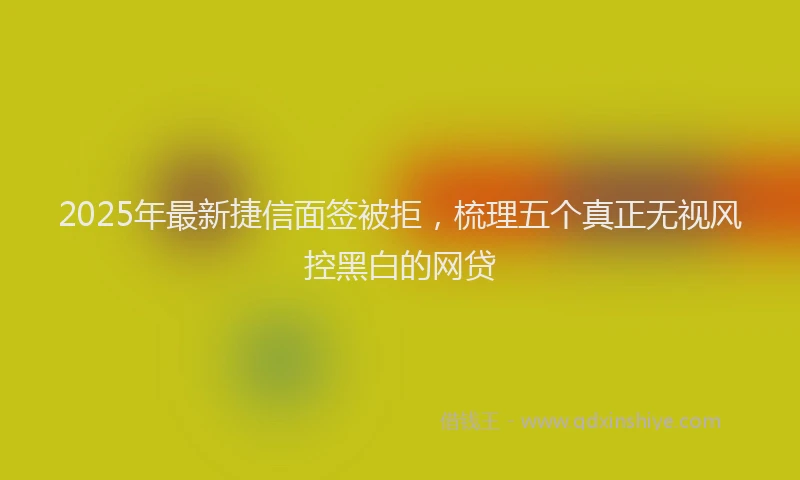 2025年最新捷信面签被拒，梳理五个真正无视风控黑白的网贷