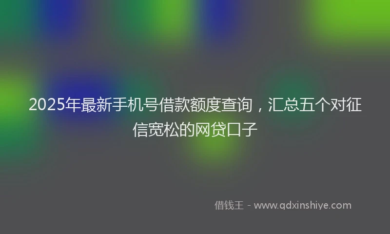 2025年最新手机号借款额度查询，汇总五个对征信宽松的网贷口子