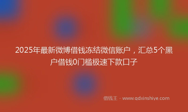 2025年最新微博借钱冻结微信账户，汇总5个黑户借钱0门槛极速下款口子