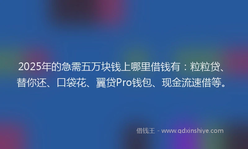 2025年的急需五万块钱上哪里借钱有：粒粒贷、替你还、口袋花、翼贷Pro钱包、现金流速借等。