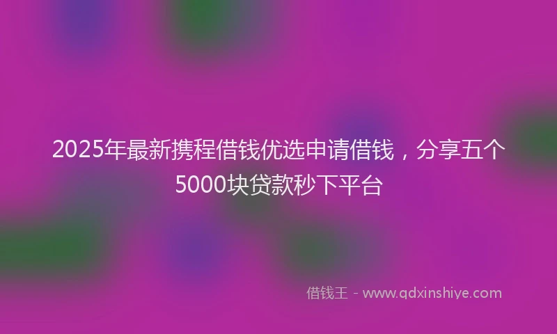 2025年最新携程借钱优选申请借钱，分享五个5000块贷款秒下平台