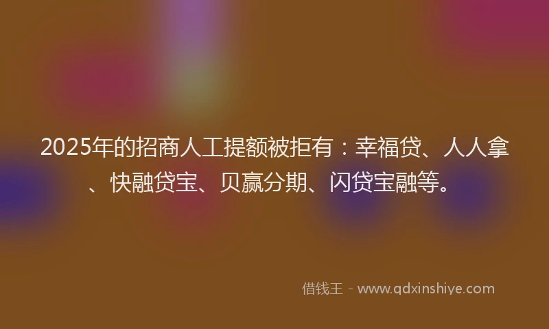 2025年的招商人工提额被拒有：幸福贷、人人拿、快融贷宝、贝赢分期、闪贷宝融等。