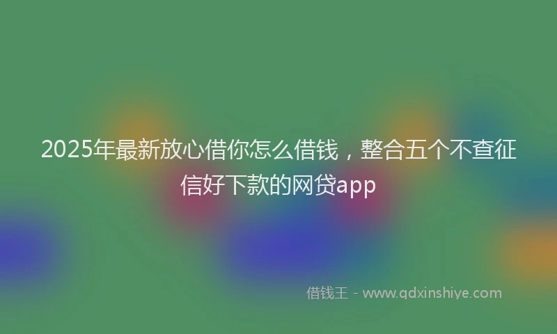 2025年最新放心借你怎么借钱，整合五个不查征信好下款的网贷app