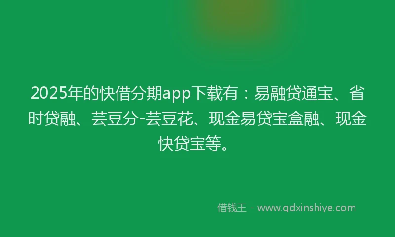 2025年的快借分期app下载有：易融贷通宝、省时贷融、芸豆分-芸豆花、现金易贷宝盒融、现金快贷宝等。
