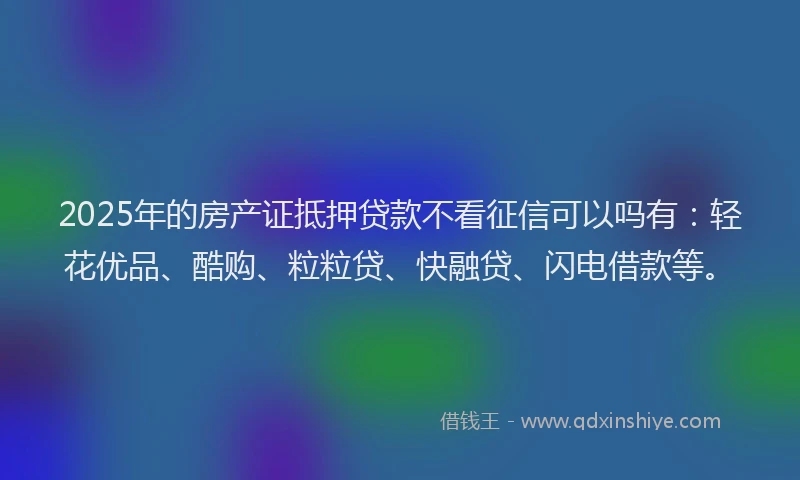 2025年的房产证抵押贷款不看征信可以吗有：轻花优品、酷购、粒粒贷、快融贷、闪电借款等。