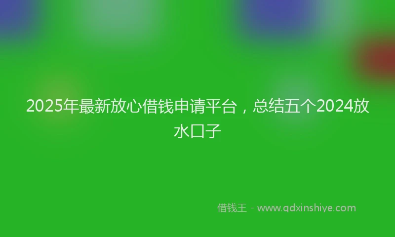 2025年最新放心借钱申请平台，总结五个2024放水口子