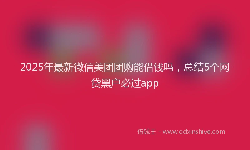 2025年最新微信美团团购能借钱吗，总结5个网贷黑户必过app